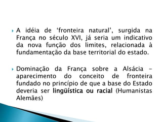  A idéia de ‘fronteira natural’, surgida na
França no século XVI, já seria um indicativo
da nova função dos limites, relacionada à
fundamentação da base territorial do estado.
 Dominação da França sobre a Alsácia -
aparecimento do conceito de fronteira
fundado no princípio de que a base do Estado
deveria ser lingüística ou racial (Humanistas
Alemães)
 