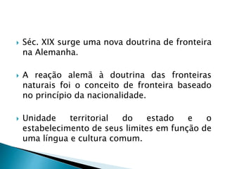  Séc. XIX surge uma nova doutrina de fronteira
na Alemanha.
 A reação alemã à doutrina das fronteiras
naturais foi o conceito de fronteira baseado
no princípio da nacionalidade.
 Unidade territorial do estado e o
estabelecimento de seus limites em função de
uma língua e cultura comum.
 