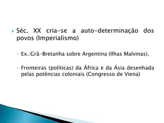  Séc. XX cria-se a auto-determinação dos
povos (Imperialismo)
◦ Ex.:Grã-Bretanha sobre Argentina (Ilhas Malvinas).
◦ Fronteiras (políticas) da África e da Ásia desenhada
pelas potências coloniais (Congresso de Viena)
 