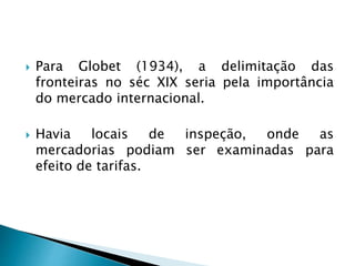  Para Globet (1934), a delimitação das
fronteiras no séc XIX seria pela importância
do mercado internacional.
 Havia locais de inspeção, onde as
mercadorias podiam ser examinadas para
efeito de tarifas.
 