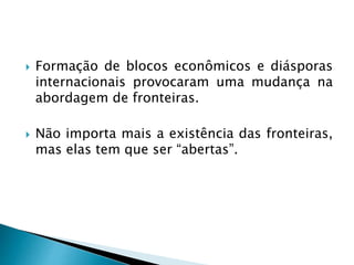 Formação de blocos econômicos e diásporas
internacionais provocaram uma mudança na
abordagem de fronteiras.
 Não importa mais a existência das fronteiras,
mas elas tem que ser “abertas”.
 