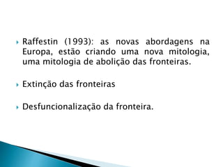  Raffestin (1993): as novas abordagens na
Europa, estão criando uma nova mitologia,
uma mitologia de abolição das fronteiras.
 Extinção das fronteiras
 Desfuncionalização da fronteira.
 