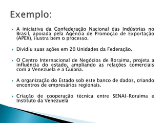  A iniciativa da Confederação Nacional das Indústrias no
Brasil, apoiada pela Agência de Promoção de Exportação
(APEX), ilustra bem o processo.
 Dividiu suas ações em 20 Unidades da Federação.
 O Centro Internacional de Negócios de Roraima, projeta a
influência do estado, ampliando as relações comerciais
com a Venezuela e a Guiana.
 A organização do Estado sob este banco de dados, criando
encontros de empresários regionais.
 Criação de cooperação técnica entre SENAI-Roraima e
Instituto da Venezuela
 