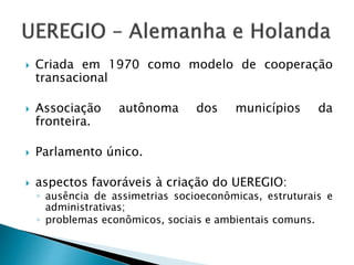  Criada em 1970 como modelo de cooperação
transacional
 Associação autônoma dos municípios da
fronteira.
 Parlamento único.
 aspectos favoráveis à criação do UEREGIO:
◦ ausência de assimetrias socioeconômicas, estruturais e
administrativas;
◦ problemas econômicos, sociais e ambientais comuns.
 