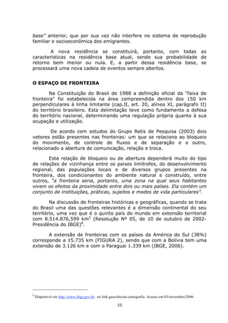 10
base” anterior, que por sua vez não interfere no sistema de reprodução
familiar e socioeconômica dos emigrantes.
A nova residência se constituirá, portanto, com todas as
características na residência base atual, sendo sua probabilidade de
retorno bem menor ou nula. E, a partir dessa residência base, se
processará uma nova cadeia de eventos sempre abertos.
O ESPAÇO DE FRONTEIRA
Na Constituição do Brasil de 1988 a definição oficial da “faixa de
fronteira” foi estabelecida na área compreendida dentro dos 150 km
perpendiculares à linha limitante (cap.II, art. 20, alínea XI, parágrafo II)
do território brasileiro. Esta delimitação teve como fundamento a defesa
do território nacional, determinando uma regulação própria quanto à sua
ocupação e utilização.
De acordo com estudos do Grupo Retis de Pesquisa (2003) dois
vetores estão presentes nas fronteiras: um que se relaciona ao bloqueio
do movimento, de controle de fluxos e de separação e o outro,
relacionado a abertura de comunicação, relação e troca.
Esta relação de bloqueio ou de abertura dependerá muito do tipo
de relações de vizinhança entre os paises limítrofes, do desenvolvimento
regional, das populações locais e de diversos grupos presentes na
fronteira, dos condicionantes do ambiente natural e construído, entre
outros, “a fronteira seria, portanto, uma zona na qual seus habitantes
vivem os efeitos da proximidade entre dois ou mais países. Ela contém um
conjunto de instituições, práticas, sujeitos e modos de vida particulares”.
Na discussão de fronteiras históricas e geográficas, quando se trata
do Brasil uma das questões relevantes é a dimensão continental do seu
território, uma vez que é o quinto país do mundo em extensão territorial
com 8.514.876,599 km2
(Resolução Nº 05, de 10 de outubro de 2002-
Presidência do IBGE)8
.
A extensão de fronteiras com os países da América do Sul (38%)
corresponde a 15.735 km (FIGURA 2), sendo que com a Bolívia tem uma
extensão de 3.126 km e com o Paraguai 1.339 km (IBGE, 2006).
8
Disponível em http://www.ibge.gov.br/ no link:geociências-cartografia. Acesso em 03/novembro/2006.
 