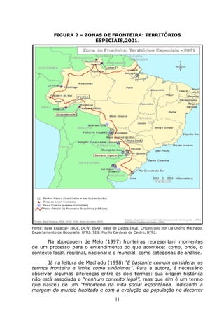 11
FIGURA 2 – ZONAS DE FRONTEIRA: TERRITÓRIOS
ESPECIAIS,2001.
Fonte: Base Espacial- IBGE, DCW, ESRJ; Base de Dados IBGE. Organizado por Lia Osório Machado,
Departamento de Geografia. UFRJ. SIG: Murilo Cardoso de Castro, UFRJ.
Na abordagem de Melo (1997) fronteiras representam momentos
de um processo para o entendimento do que acontece: como, onde, o
contexto local, regional, nacional e o mundial, como categorias de análise.
Já na leitura de Machado (1998) “É bastante comum considerar os
termos fronteira e limite como sinônimos”. Para a autora, é necessário
observar algumas diferenças entre os dois termos: sua origem histórica
não está associada a “nenhum conceito legal”, mas que sim é um termo
que nasceu de um “fenômeno da vida social espontânea, indicando a
margem do mundo habitado e com a evolução da população no decorrer
 