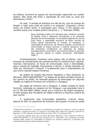 12
da história, tornaram-se lugares de comunicação, adquirindo um caráter
político. Mas ainda não tinha o significado de uma área ou zona que
delimitasse o limite”.
Ou seja, “o sentido de fronteira era não de fim, mas do começo do
Estado, o lugar para onde ele tendia a se expandir”. Enquanto o termo
limite, de origem latina, é empregado para indicar “o fim daquilo que
mantém coesa uma unidade político-territorial, (...)” Machado (1998):
Essa conotação política foi reforçada pelo moderno conceito
de Estado, onde a soberania corresponde a um processo
absoluto de territorialização. O monopólio legítimo do uso da
força física, a capacidade exclusiva de forjar normas de
trocas sociais reprodutivas (a moeda, os impostos), a
capacidade de estruturar, de maneira singular, as formas de
comunicação (a língua nacional, o sistema educativo, etc.)
são elementos constitutivos da soberania do estado,
correspondendo ao território cujo controle efetivo é exercido
pelo governo central (o estado territorial). (MACHADO,
1998: ).
Contextualizando, fronteiras como espaço não só político, mas de
processo do entendimento dos acontecimentos no contexto local, regional,
nacional, internacional, de locais de comunicação, troca e diversidades,
para o estudo da migração internacional e interna, o estudo realizado em
1987 por Domenach e Picouet9
é fundamental para o entendimento do
que ocorre naquele espaço fronteiriço.
No âmbito do Projeto Movimento Migratório e Meio Ambiente no
Mercosul, NEPO-UNICAMP/IRD10
no espaço de fronteira do Mato Grosso do
Sul (janeiro de 2006), foi realizada pesquisa de observação em algumas
cidades na região de fronteira com a Bolívia e o Paraguai.
Na região de fronteira com o Paraguai, a cidade visitada foi Porto
Murtinho, localizada ás margens do Rio Paraguai, cuja população total é
de 13.726 hab IBGE (2006), sendo que a maioria é de origem paraguaia.
O forte sotaque dos moradores da região evidencia a influencia cultural do
país vizinho.
E, justamente pela proximidade geográfica, cultural, social,
destina-se 20% do orçamento da Prefeitura para gastos na área de saúde
9
DOMENACH E PICOUET. “El carácter de reversibilidad en el estúdio de la migracion. Versión em español
aumentada e corrigida del artículo “Le caractére de reversibilité dans l’étude de la migration, aparecido em
Population, n3.1987. publicado em Nota de Poblacion.Celade, 1990. n 49. Santiago do Chile.
10
As entrevistas realizadas fazem parte do projeto Movimento Migratório e Meio Ambiente no Mercosul,
NEPO-UNICAMP/IRD. As entrevistas foram realizadas de 07 a 20/jan/2006, sob a coordenação de Sylvain
Souchaud (IRD), quando tive oportunidade de participar das entrevistas qualitativas; as descrições aqui
mencionadas fazem parte de minhas anotações de campo.
 