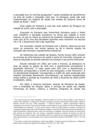 13
e educação com os vizinhos paraguaios11
, pelas condições de atendimento
na área de saúde e educação visto que, no Paraguai, ainda não está
implementado um sistema de saúde nos moldes do Sistema Único de
Saúde do Brasil – SUS12
.
Essa região de fronteira é uma das mais pobres do Paraguai em
relação ao clima, solo e população.
Enquanto na fronteira com Ponta-Porã (fronteira seca) e Pedro
Juan Caballero a atividade econômica na divisa das cidades é muito
intensa, no que se refere ao comércio de produtos importados e da erva-
mate que já foi uma das atividades agrícolas mais rentáveis nos séculos
18 e 19, e atualmente não é tão explorada.
Em Corumbá, situada na fronteira com a Bolívia, observou-se que
como na economia, em outros setores se dá à mesma relação de
utilização dos serviços e equipamentos brasileiros.
Os habitantes das cidades de Quijaro, Puerto Suarez (BO) utilizam
os serviços da infra-estrutura de saúde e social de Corumbá, enquanto na
área de educação as escolas atendem as crianças e aos jovens bolivianos.
Estudo realizado em 2003, por Leite e Krawiec, já destacava na
área de saúde os gastos do SUS com o atendimento ambulatorial a
população boliviana, “o valor gasto pelo SUS com o atendimento a
bolivianos correspondeu a 4,83% do que extrapolou o teto financeiro”. E
no atendimento hospitalar “correspondeu a 4,68% do valor produzido pelo
hospital Sociedade Beneficente Corumbaense”, as autoras consideraram
nessa análise o período de novembro de 2003 a fevereiro de 2004 (LEITE
E KRAWIEC, 2004).
Em 2005, o Governo brasileiro, através do Ministério da Saúde,
com a finalidade de integrar ações e serviços de saúde nas regiões
fronteiriças do Brasil, instituiu o Sistema Integrado de Saúde das
11
No artigo Fronteira do campo imaginário a linha de conflito, de José Luiz Bica de Melo, o autor discute as
relações entre brasileiros e uruguaios de fronteira, legislações nacionais, por histórias diferenciadas e objetivos
distintos, fazendo com que a linha imaginária – a linha de fronteira – adquira conformações objetivas,
compondo-se um processo sócio-cultural complexo em decorrência do que Cardoso de Oliveira denominou de
“nacionalidades em conjunção”. É assim que em ambos o lado da fronteira pode-se constatar a existência de
contingentes populacionais não necessariamente homogêneos, mas diferenciados pela presença de indivíduos ou
grupos pertencentes a diferentes etnias, sejam elas autóctones ou indígenas, sejam provenientes de outros países
pelo processo de imigração. Ora, isso confere à população inserida no contexto de fronteira um grau de
diversificação étnica que, somado à nacionalidade natural ou conquistada do conjunto populacional de um e de
outro lado da fronteira, cria uma situação sócio-cultural extremamente complexa (OLIVEIRA, 1997, p. 14). Vide
p. 1 e 2.
12
Um estudo a respeito foi realizado por: André César Médici. A saúde nos países do Mercosul. in: Migrações
Internacionais: herança XX, agenda XXI.Campinas. FNUAP. p. 217-226. 1996.
 