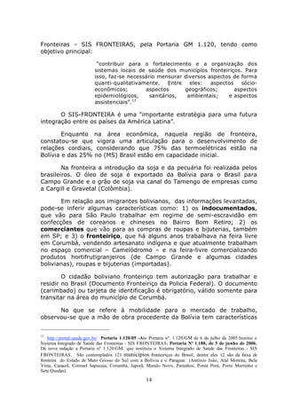 14
Fronteiras - SIS FRONTEIRAS, pela Portaria GM 1.120, tendo como
objetivo principal:
“contribuir para o fortalecimento e a organização dos
sistemas locais de saúde dos municípios fronteiriços. Para
isso, faz-se necessário mensurar diversos aspectos de forma
quanti-qualitativamente. Entre eles: aspectos sócio-
econômicos; aspectos geográficos; aspectos
epidemiológicos, sanitários, ambientais; e aspectos
assistenciais”.13
O SIS-FRONTEIRA é uma “importante estratégia para uma futura
integração entre os países da América Latina”.
Enquanto na área econômica, naquela região de fronteira,
constatou-se que vigora uma articulação para o desenvolvimento de
relações cordiais, considerando que 75% das termoelétricas estão na
Bolívia e das 25% no (MS) Brasil estão em capacidade inicial.
Na fronteira a introdução da soja e da pecuária foi realizada pelos
brasileiros. O óleo de soja é exportado da Bolívia para o Brasil para
Campo Grande e o grão de soja via canal do Tamengo de empresas como
a Cargill e Gravetal (Colômbia).
Em relação aos imigrantes bolivianos, das informações levantadas,
pode-se inferir algumas características como: 1) os indocumentados,
que vão para São Paulo trabalhar em regime de semi-escravidão em
confecções de coreanos e chineses no Bairro Bom Retiro; 2) os
comerciantes que vão para as compras de roupas e bijuterias, também
em SP; e 3) o fronteiriço, que há alguns anos trabalhava na feira livre
em Corumbá, vendendo artesanato indígena e que atualmente trabalham
no espaço comercial – Camelódromo – e na feira-livre comercializando
produtos hortifrutigranjeiros (de Campo Grande e algumas cidades
bolivianas), roupas e bijuterias (importadas).
O cidadão boliviano fronteiriço tem autorização para trabalhar e
residir no Brasil (Documento Fronteiriço da Policia Federal). O documento
(carimbado) ou tarjeta de identificação é obrigatório, válido somente para
transitar na área do município de Corumbá.
No que se refere à mobilidade para o mercado de trabalho,
observou-se que a mão de obra procedente da Bolívia tem características
13
http://portal.saude.gov.br/ Portaria 1.120/05 -Ato Portaria nº. 1.120/GM de 6 de julho de 2005.Institui o
Sistema Integrado de Saúde das Fronteiras - SIS FRONTEIRAS; Portaria Nº 1.188, de 5 de junho de 2006.
Dá nova redação a Portaria nº 1.120/GM, que instituiu o Sistema Integrado de Saúde das Fronteiras - SIS
FRONTEIRAS. São contemplados 121 municípios fronteiriços do Brasil, dentre eles 12 são da faixa de
fronteira do Estado de Mato Grosso do Sul com a Bolívia e o Paraguai (Antônio João, Aral Moreira, Bela
Vista, Caracol, Coronel Sapucaia, Corumbá, Japorã, Mundo Novo, Paranhos, Ponta Porá, Porto Murtinho e
Sete Quedas).
 