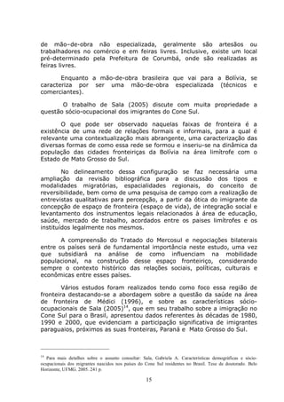 15
de mão–de-obra não especializada, geralmente são artesãos ou
trabalhadores no comércio e em feiras livres. Inclusive, existe um local
pré-determinado pela Prefeitura de Corumbá, onde são realizadas as
feiras livres.
Enquanto a mão-de-obra brasileira que vai para a Bolívia, se
caracteriza por ser uma mão-de-obra especializada (técnicos e
comerciantes).
O trabalho de Sala (2005) discute com muita propriedade a
questão sócio-ocupacional dos imigrantes do Cone Sul.
O que pode ser observado naquelas faixas de fronteira é a
existência de uma rede de relações formais e informais, para a qual é
relevante uma contextualização mais abrangente, uma caracterização das
diversas formas de como essa rede se formou e inseriu-se na dinâmica da
população das cidades fronteiriças da Bolívia na área limítrofe com o
Estado de Mato Grosso do Sul.
No delineamento dessa configuração se faz necessária uma
ampliação da revisão bibliográfica para a discussão dos tipos e
modalidades migratórias, espacialidades regionais, do conceito de
reversibilidade, bem como de uma pesquisa de campo com a realização de
entrevistas qualitativas para percepção, a partir da ótica do imigrante da
concepção de espaço de fronteira (espaço de vida), de integração social e
levantamento dos instrumentos legais relacionados à área de educação,
saúde, mercado de trabalho, acordados entre os paises limítrofes e os
instituídos legalmente nos mesmos.
A compreensão do Tratado do Mercosul e negociações bilaterais
entre os países será de fundamental importância neste estudo, uma vez
que subsidiará na análise de como influenciam na mobilidade
populacional, na construção desse espaço fronteiriço, considerando
sempre o contexto histórico das relações sociais, políticas, culturais e
econômicas entre esses países.
Vários estudos foram realizados tendo como foco essa região de
fronteira destacando-se a abordagem sobre a questão da saúde na área
de fronteira de Médici (1996), e sobre as características sócio-
ocupacionais de Sala (2005)14
, que em seu trabalho sobre a imigração no
Cone Sul para o Brasil, apresentou dados referentes às décadas de 1980,
1990 e 2000, que evidenciam a participação significativa de imigrantes
paraguaios, próximos as suas fronteiras, Paraná e Mato Grosso do Sul.
14
Para mais detalhes sobre o assunto consultar: Sala, Gabriela A. Características demográficas e sócio-
ocupacionais dos migrantes nascidos nos países do Cone Sul residentes no Brasil. Tese de doutorado. Belo
Horizonte, UFMG. 2005. 241 p.
 