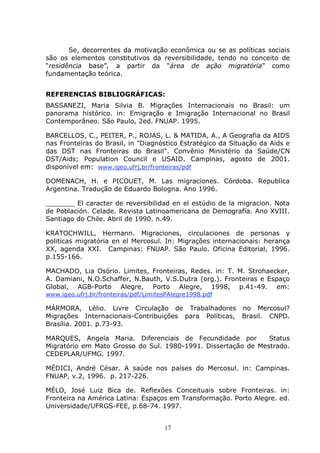 17
Se, decorrentes da motivação econômica ou se as políticas sociais
são os elementos constitutivos da reversibilidade, tendo no conceito de
“residência base”, a partir da “área de ação migratória” como
fundamentação teórica.
REFERENCIAS BIBLIOGRÁFICAS:
BASSANEZI, Maria Silvia B. Migrações Internacionais no Brasil: um
panorama histórico. in: Emigração e Imigração Internacional no Brasil
Contemporâneo. São Paulo, 2ed. FNUAP. 1995.
BARCELLOS, C., PEITER, P., ROJAS, L. & MATIDA, A., A Geografia da AIDS
nas Fronteiras do Brasil, in "Diagnóstico Estratégico da Situação da Aids e
das DST nas Fronteiras do Brasil". Convênio Ministério da Saúde/CN
DST/Aids; Population Council e USAID. Campinas, agosto de 2001.
disponível em: www.igeo.ufrj.br/fronteiras/pdf
DOMENACH, H. e PICOUET, M. Las migraciones. Córdoba. Republica
Argentina. Tradução de Eduardo Bologna. Ano 1996.
_______ El caracter de reversibilidad en el estúdio de la migracion. Nota
de Población. Celade. Revista Latinoamericana de Demografía. Ano XVIII.
Santiago do Chile. Abril de 1990. n.49.
KRATOCHWILL, Hermann. Migraciones, circulaciones de personas y
politicas migratória en el Mercosul. In: Migrações internacionais: herança
XX, agenda XXI. Campinas: FNUAP. São Paulo. Oficina Editorial, 1996.
p.155-166.
MACHADO, Lia Osório. Limites, Fronteiras, Redes. in: T. M. Strohaecker,
A. Damiani, N.O.Schaffer, N.Bauth, V.S.Dutra (org.). Fronteiras e Espaço
Global, AGB-Porto Alegre, Porto Alegre, 1998, p.41-49. em:
www.igeo.ufrj.br/fronteiras/pdf/LimitesPAlegre1998.pdf
MÁRMORA, Lélio. Livre Circulação de Trabalhadores no Mercosul?
Migrações Internacionais-Contribuições para Políticas, Brasil. CNPD.
Brasília. 2001. p.73-93.
MARQUES, Angela Maria. Diferenciais de Fecundidade por Status
Migratório em Mato Grosso do Sul. 1980-1991. Dissertação de Mestrado.
CEDEPLAR/UFMG. 1997.
MÉDICI, André César. A saúde nos países do Mercosul. in: Campinas.
FNUAP, v.2, 1996. p. 217-226.
MÉLO, José Luiz Bica de. Reflexões Conceituais sobre Fronteiras. in:
Fronteira na América Latina: Espaços em Transformação. Porto Alegre. ed.
Universidade/UFRGS-FEE, p.68-74. 1997.
 
