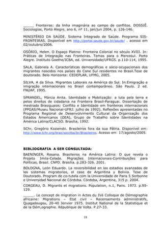 18
_____ Fronteiras: da linha imaginária ao campo de conflitos. DOSSIÊ.
Sociologias, Porto Alegre, ano 6, nº 11, jan/jun 2004, p. 126-146.
MINISTÉRIO DA SAÚDE. Sistema Integrado de Saúde. Programa SIS-
FRONTEIRAS. Disponível em http://portal.saude.gov.br/saude/ . acesso em
02/outubro/2006.
OSÓRIO, Helen. O Espaço Platino: Fronteira Colonial no século XVIII. In:
Práticas de Integração nas Fronteiras. Temas para o Mercosul. Porto
Alegre. Instituto Goethe/ICBA, ed. Universidade/UFRGS. p.110-114, 1995.
SALA, Gabriela A. Características demográficas e sócio-ocupacionais dos
migrantes nascidos nos países do Cone Sul residentes no Brasil.Tese de
doutorado. Belo Horizonte: CEDEPLAR, UFMG, 2005.
SILVA, A da Silva. Migrantes Laborais na América do Sul. In:Emigração e
imigração internacionais no Brasil contemporâneo. São Paulo. 2 ed.
FNUAP, 1995.
SPRANDEL, Márcia Anita. Identidade e Mobilização: a luta pela terra e
pelos direitos de cidadania na Fronteira Brasil-Paraguai. Dissertação de
mestrado Brasiguaios: Conflito e Identidade em fronteiras internacionais
(PPGAS/Museu Nacional-UFRJ: julho de 1992). Reflexões apresentadas no
Programa Regional de Desenvolvimento Cultural da Organização dos
Estados Americanos (OEA), Grupo de Trabalho sobre Identidades na
América Latina/CLACSO. Brasília, 1992.
SChr, Gregório Kozienski. Brasileiros fora da sua Pátria. Disponível em:
http://www.tchr.org/braz/socctba/br/Brasileiros. Acesso em 17/agosto/2005.
BIBLIOGRAFIA A SER CONSULTADA:
BAENINGER, Rosana. Brasileiros na América Latina: O que revela o
Projeto Imila-Celade. Migrações Internacionais-Contribuições para
Políticas, Brasil. CNPD. Brasília. p.283-326. 2001.
BOLOGNA, León Eduardo. La reversibilidad en los estadios avanzados de
los sistemas migratorios, el caso de Argentina y Bolivia. Tese de
Doutorado. Program de co-tutela com la Universidade de Paris 5 Sorbonne
e Universidad Nacional de Córdoba. Córdoba, Argentina, 315 p. 2004.
CORGEAU, D. Migrants et migrations. Population, n.1, Paris. 1973. p.95-
129.
_____. Le concept de migration in Actes du IVé Colloque de Démographie
africaine: Migrations – Etat civil – Recensements administratifs,
Quagadougou, 20-40 Jenvier 1975. Institut National de la Statistique et
de la Dém,ographie. République de Volta. P.27-33.
 