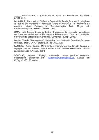 19
_____. Relations entre cycle de vie et migrations. Population. N3. 1984.
p.483-512.
LAHORGUE, Maria Alice. Dinâmica Espacial da Produção e da População e
as Zonas de Fronteira – Reflexões sobre o Mercosul. In: Fronteira na
América Latina: Espaços em Transformação. Porto Alegre. ed.
Universidade/UFRGS-FEE, p.44-67. 1997.
LIMA, Maria Rejane Souza de Britto. O processo de migração de retorno
no fluxo Pernambucano – São Paulo – Pernambuco. Tese de Doutorado.
Universidade Estadual de Campinas. Campinas. 270 p. 2003.
PALAU, Tomás. “Brasiguaios”. Migrações Internacionais-Contribuições para
Políticas, Brasil. CNPD. Brasília. p.345-360. 2001.
PATARRA, Neide Lopes. Movimentos migratórios no Brasil: tempo e
espaços. Rio de Janeiro: Escola Nacional de Ciências Estatísticas. Textos
para discussão n.7. 50p. 2003.
SOUCHAD, Sylvain Espaço brasiguaio: novas práticas coloniais.
Reportagem disponível em: http://www.comciencia.br. Acesso em
02/ago/2005. 20:40 hs.
 