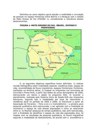 2
Delimitou-se como objetivo geral estudar a mobilidade e circulação
de pessoas no espaço fronteiriço entre Bolívia e o Paraguai com o estado
de Mato Grosso do Sul (FIGURA 1), considerando a relevância desses
deslocamentos.
FIGURA 1–MATO GROSSO DO SUL. BRASIL. DIVISAS E
FRONTEIRAS.
E, os seguintes objetivos específicos foram definidos: 1) realizar
revisão bibliográfica sobre mobilidade espacial, residência base, espaço de
vida, reversibilidade de fluxos migratórios, espaços fronteiriços, fronteiras,
realizados na América latina; 2) mapear os imigrantes nos municípios de
Corumbá e Ponta Porã, a partir dos dados do censo demográfico de 2000,
estruturando um banco e dados no programa SAS; 3) levantar o
atendimento, realizado pelo Sistema Único de Saúde-SUS aos imigrantes
bolivianos, segundo tipo e modalidade por local de nascimento e
residência atual no período de 2000 a 2006; 4) Estruturar a partir da
Associação de Feirantes – Feira Livre e o Camelódromo - a amostra para
pesquisa qualitativa semi-estruturada, a ser aplicada com a finalidade de
reconstruir o espaço de vida dessas populações e como se relacionam
entre si; 5) Realizar pesquisa de campo qualitativa, tipo semi-estruturada,
com a finalidade de identificar o espaço de vida das populações alvo; 6)
mapear com os resultados da pesquisa qualitativa, os fluxos migratórios
segundo a modalidade de deslocamento, de acordo com a procedência e
 