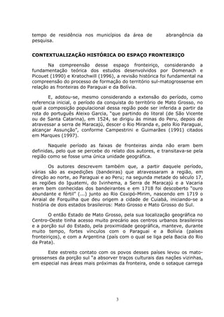 3
tempo de residência nos municípios da área de abrangência da
pesquisa.
CONTEXTUALIZAÇÃO HISTÓRICA DO ESPAÇO FRONTEIRIÇO
Na compreensão desse espaço fronteiriço, considerando a
fundamentação teórica dos estudos desenvolvidos por Domenach e
Picouet (1990) e Kratochwill (1996), a revisão histórica foi fundamental na
compreensão do processo de formação do território sul-matogrossense em
relação as fronteiras do Paraguai e da Bolívia.
E, adotou-se, mesmo considerando a extensão do período, como
referencia inicial, o período da conquista do território de Mato Grosso, no
qual a composição populacional dessa região pode ser inferida a partir da
rota do português Aleixo Garcia, “que partindo do litoral (de São Vicente
ou de Santa Catarina), em 1524, se dirigiu às minas do Peru, depois de
atravessar a serra de Maracajú, descer o Rio Miranda e, pelo Rio Paraguai,
alcançar Assunção”, conforme Campestrini e Guimarães (1991) citados
em Marques (1997).
Naquele período as faixas de fronteiras ainda não eram bem
definidas, pelo que se percebe do relato dos autores, e transitava-se pela
região como se fosse uma única unidade geográfica.
Os autores descrevem também que, a partir daquele período,
várias são as expedições (bandeiras) que atravessaram a região, em
direção ao norte, ao Paraguai e ao Peru; na segunda metade do século 17,
as regiões do Iguatemi, do Ivinhema, a Serra de Maracajú e a Vacaria
eram bem conhecidas dos bandeirantes e em 1718 foi descoberto “ouro
abundante e fértil” (...) junto ao Rio Coxipó-Mirim, nascendo em 1719 o
Arraial de Forquilha que deu origem a cidade de Cuiabá, iniciando-se a
história de dois estados brasileiros: Mato Grosso e Mato Grosso do Sul.
O então Estado de Mato Grosso, pela sua localização geográfica no
Centro-Oeste tinha acesso muito precário aos centros urbanos brasileiros
e a porção sul do Estado, pela proximidade geográfica, manteve, durante
muito tempo, fortes vínculos com o Paraguai e a Bolívia (países
fronteiriços), e com a Argentina (país com o qual se liga pela Bacia do Rio
da Prata).
Este estreito contato com os povos desses países levou os mato-
grossenses da porção sul “a absorver traços culturais das nações vizinhas,
em especial nas áreas mais próximas da fronteira, onde o sotaque carrega
 