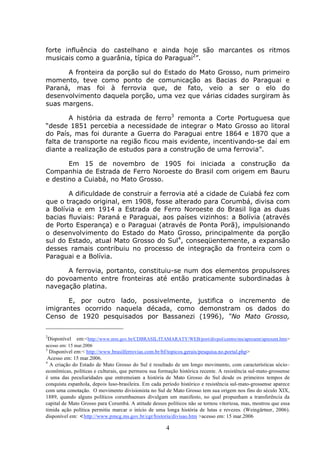 4
forte influência do castelhano e ainda hoje são marcantes os ritmos
musicais como a guarânia, típica do Paraguai2
”.
A fronteira da porção sul do Estado do Mato Grosso, num primeiro
momento, teve como ponto de comunicação as Bacias do Paraguai e
Paraná, mas foi à ferrovia que, de fato, veio a ser o elo do
desenvolvimento daquela porção, uma vez que várias cidades surgiram às
suas margens.
A história da estrada de ferro3
remonta a Corte Portuguesa que
“desde 1851 percebia a necessidade de integrar o Mato Grosso ao litoral
do País, mas foi durante a Guerra do Paraguai entre 1864 e 1870 que a
falta de transporte na região ficou mais evidente, incentivando-se daí em
diante a realização de estudos para a construção de uma ferrovia”.
Em 15 de novembro de 1905 foi iniciada a construção da
Companhia de Estrada de Ferro Noroeste do Brasil com origem em Bauru
e destino a Cuiabá, no Mato Grosso.
A dificuldade de construir a ferrovia até a cidade de Cuiabá fez com
que o traçado original, em 1908, fosse alterado para Corumbá, divisa com
a Bolívia e em 1914 a Estrada de Ferro Noroeste do Brasil liga as duas
bacias fluviais: Paraná e Paraguai, aos países vizinhos: a Bolívia (através
de Porto Esperança) e o Paraguai (através de Ponta Porã), impulsionando
o desenvolvimento do Estado do Mato Grosso, principalmente da porção
sul do Estado, atual Mato Grosso do Sul4
, conseqüentemente, a expansão
desses ramais contribuiu no processo de integração da fronteira com o
Paraguai e a Bolívia.
A ferrovia, portanto, constituiu-se num dos elementos propulsores
do povoamento entre fronteiras até então praticamente subordinadas à
navegação platina.
E, por outro lado, possivelmente, justifica o incremento de
imigrantes ocorrido naquela década, como demonstram os dados do
Censo de 1920 pesquisados por Bassanezi (1996), “No Mato Grosso,
2
Disponível em:<http://www.mre.gov.br/CDBRASIL/ITAMARATY/WEB/port/divpol/centro/ms/apresent/apresent.htm>
acesso em: 15 mar.2006
3
Disponível em:< http://www.brasilferrovias.com.br/bf/topicos.gerais/pesquisa.no.portal.php>
Acesso em: 15 mar.2006.
4
A criação do Estado de Mato Grosso do Sul é resultado de um longo movimento, com características sócio–
econômicas, políticas e culturais, que permeou sua formação histórica recente. A resistência sul-mato-grossense
é uma das peculiaridades que entremeiam a história de Mato Grosso do Sul desde os primeiros tempos de
conquista espanhola, depois luso-brasileira. Em cada período histórico e resistência sul-mato-grossense aparece
com uma conotação. O movimento divisionista no Sul de Mato Grosso tem sua origem nos fins do século XIX,
1889, quando alguns políticos corumbaenses divulgam um manifesto, no qual propunham a transferência da
capital de Mato Grosso para Corumbá. A atitude desses políticos não se tornou vitoriosa, mas, mostrou que essa
tímida ação política permitiu marcar o início de uma longa história de lutas e revezes. (Weingärtner, 2006).
disponível em: <http://www.pmcg.ms.gov.br/cgr/historia/divisao.htm >acesso em: 15 mar.2006
 