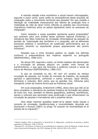7
A estreita relação entre econômico e social trazem interrogações,
segundo o autor como: quais serão as conseqüências deste processo de
integração sobre o movimento territorial das pessoas? Em que medida a
liberação da mobilidade transnacional dos fatores de produção leva a
mobilidade de mão de obra? Como influirão os padrões dos movimentos
migratórios históricos entre os países signatários sobre os processos de
integração?
Como resposta a essas questões apresenta quatro proposições6
que orientam para uma análise desse contexto regional fronteiriço, a
relevância dos fatos históricos de circulação intrarregional de pessoas do
período da “colonização dos territórios e a conquista, até os diferentes
processos políticos e econômicos de subdivisão administrativa que se
seguiram, atraindo ou expulsando grupos populacionais das jovens
fronteiras”.
Ressalta que a linha divisória política na região era definida
conforme a preponderância dos impérios espanhol ou português
(KRATOCHWILL, 1996:157).
No século XIX, segundo o autor, os limites estatais são demarcados
e a circulação de pessoas adquire um caráter mais formal de
transfronteiras, o que para ele formaria a essência cultural e social do
futuro do Mercosul (KRATOCHWILL, 1996:157).
O que se consolida no séc. XX com um cenário de intensa
circulação de pessoas, em função do mercado de trabalho, da produção
agrícola e agroindustrial, comercial e outros serviços, laços étnicos,
familiares e culturais. Bem como, que os grandes rios, hidrovias para
transporte uniam da mesma forma que as fronteiras secas.
Em suas proposições, Kratochwill (1996), deixa claro que não só se
deve considerar a relevância do contexto histórico de formação dos países
do Cone Sul, mas, também os fatores geográficos, políticos, econômicos,
sociais e culturais que permeiam essa construção e que influenciaram na
circulação de pessoas e mercadorias até o presente século.
Para estas mesmas questões poder-se-ia adotar neste estudo o
conceito de circulação, residência-base e reversibilidade, discutida por
Domenach e Picouet (1987) no artigo “El caracter de reversibilidad en el
estúdio de la migración”7
.
6
Maiores detalhes sobre as proposições in: Kratochwill, H. Migraciones, circulación de personas y política
migratória en el Mercosur. 1996. p.156-166
7
Domenach H. e M. Picouet. El carácter de reversibilidad de la migración. Notas de Población. Celade. Revista
Latino Americana de Demografía. Ano XVII. Santiago do Chile. Abril de 1990. n.49. p.49-69.
 