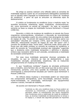 8
No artigo os autores realizam uma reflexão sobre os conceitos de
mobilidade espacial a partir de um levantamento bibliográfico constatando
que os estudos sobre migração se fundamentam no critério de “mudança
de residência”, a partir da qual se articulam os diferentes tipos de
deslocamentos.
O critério se fundamenta na residência única e implícita neste “as
questões territoriais, estatísticas, legais, imobiliárias, socioeconômicas,
etc. como dominante no estudo da migração”. Ou seja, se considera
somente as fases ou etapas da mobilidade humana Domenach e Picouet
(1990:52).
Revendo o critério de mudança de residência no estudo dos fluxos
migratórios contemporâneos, introduzem a discussão de reversibilidade
eventual das migrações a partir de uma análise mais abrangente da noção
de espaço de vida, “la porción del espacio donde el individuo ejerce sus
actividades” discutida por Corgeau (1975, apud Domenach e Picouet,
1990:54), relacionando conceito de espaço de vida “life space” com o
conceito de residência base “home base”, definindo então vários tipos de
fluxos que não estão contidos no conceito de mudança de residência, a
partir do conceito de “reversibilidade eventual das migrações” sugerindo
que a dicotomia entre mobilidade temporária e definitiva é obsoleta,
embora seja necessário defini-lo com precisão, considerando a mobilidade
da sociedade contemporânea.
Por essa nova mobilidade apresentar diversas variedades de
situações, no que se relaciona ao tipo de deslocamento e suas
modalidades (duração, periodicidade, seqüência), não se traduzindo
obrigatoriamente em mudança de residência.
E, que “residências múltiplas” (lugares de atividade profissional
para o trabalho, sócio-familiar) são um fato social que não se deve ignorar
introduzindo, portanto, uma nova questão de mobilidade humana, de
intrarregional a intercontinental estudada por Colomb apud Domenach e
Picouet (1990:53).
Os reflexos dessa mudança e diversidade podem ser observados
nos componentes demográficos, como fecundidade, estrutura familiar,
morbi-mortalidade, na urbanização, estruturação dos equipamentos
urbanos e sociais, mercado de trabalho.
De acordo com Domenach e Picouet (1990):
“existindo ou não uma residência base os fluxos podem ser
reversíveis ou irreversíveis, e apresentam elementos que
permitem refletir no entendimento dos fluxos migratórios
inter-fronteiriços como a redefinição da noção de residência-
base, as diversas modalidade de deslocamentos no tempo e
no espaço e, o estudo das segundas gerações de migrantes
 
