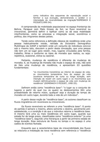 9
como indicativo dos esquemas de reprodução social e
familiar e sua evolução, demonstrando o caráter e a
intensidade da reversibilidade da migração”DOMENACH E
PICOUET(1990:54).
A compreensão da mobilidade populacional no espaço fronteiriço da
Bolívia, Paraguai com Mato Grosso do Sul, se fluxo reversível ou
irreversível, permitirá definir e tipificar como se dá essa mobilidade
interfronteiras, como se processa a integração social, econômica e
política, dos imigrantes desses países.
Tendo como referencia a definição clássica de residência onde uma
pessoa habitualmente reside, retirada do Dicionário Demográfico
Multilíngüe da IUSSP e também onde um conjunto de indivíduos convive
sob o mesmo teto, discutem a partir desta concepção, que uma pessoa
não tem um só lugar para residir, mas, lugares vinculados pela família,
trabalho, férias e conforme os tipos de moradia que realiza, ou seja:
repetitiva, ocasional, cíclica ou sazonal.
Portanto, mudança de residência é diferente da mudança de
moradia. E, se mudança de moradia não muda o espaço de vida, não será
de fato uma mudança de residência, e apresentam 03 questões
fundamentais:
“os movimentos transitórios ao interior do espaço de vida;
os movimentos temporários fora do espaço de vida
(ausência temporária de curta ou longa duração, sem
intenção de residir em outro lugar) e os movimentos que
mudam definitivamente o espaço de vida com mudança de
residência” (DOMENACH E PICOUET, 1990:55).
Definem então como “residência base”: “o lugar ou o conjunto de
lugares a partir do qual (ou os quais) os deslocamentos têm uma
probabilidade de retorno maior, qualquer seja a duração do tempo de
moradia em outro lugar, durante toda a vida de um individuo”.
A partir dessa noção de “residência base”, os autores classificam os
fluxos migratórios em reversíveis ou irreversíveis.
Os fluxos reversíveis se referem a uma “residência base”. O ponto
de partida é sempre o mesmo, altera somente o destino, geralmente pré-
estabelecido, e a condição é de que o individuo retorne a residência base.
O mesmo terá uma ou mais residências em outro lugar, quando sua
estada for de longo prazo, classificadas como “residência exterior” (a uma
“residência base”), segundo uma hierarquia a partir da primeira estada de
longa duração. Essa estrutura de fluxos no tempo e no espaço é uma
cadeia de eventos fechada.
Enquanto que a característica base da irreversibilidade dos fluxos
se relaciona a instalação da nova residência sem referencia a “residência
 