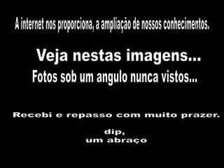 A internet nos proporciona, a ampliação de nossos conhecimentos.Veja nestas imagens...Fotos sob um angulo nunca vistos...Recebi e repasso com muito prazer.dip, um abraço