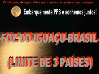 Embarque neste PPS e sonhemos juntos! FOZ DO IGUAÇU-BRASIL  (LIMITE DE 3 PAÍSES) Vá clicando, devagar, deixe que a música se misture com a imagem 