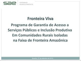 Fronteira Viva
Programa de Garantia de Acesso a
Serviços Públicos e Inclusão Produtiva
Em Comunidades Rurais Isoladas
na Faixa de Fronteira Amazônica
Brasília, 27 de setembro de 2012.
 