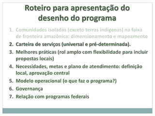 Roteiro para apresentação do
desenho do programa
1. Comunidades isoladas (exceto terras indígenas) na faixa
de fronteira amazônica: dimensionamento e mapeamento
2. Carteira de serviços (universal e pré-determinada).
3. Melhores práticas (rol amplo com flexibilidade para incluir
propostas locais)
4. Necessidades, metas e plano de atendimento: definição
local, aprovação central
5. Modelo operacional (o que faz o programa?)
6. Governança
7. Relação com programas federais
 