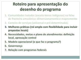 Roteiro para apresentação do
desenho do programa
1. Comunidades isoladas (exceto terras indígenas) na faixa
de fronteira amazônica: dimensionamento e mapeamento
2. Carteira de serviços (universal e pré-determinada).
3. Melhores práticas (rol amplo com flexibilidade para incluir
propostas locais)
4. Necessidades, metas e plano de atendimento: definição
local, aprovação central
5. Modelo operacional (o que faz o programa?)
6. Governança
7. Relação com programas federais
 