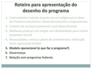 Roteiro para apresentação do
desenho do programa
1. Comunidades isoladas (exceto terras indígenas) na faixa
de fronteira amazônica: dimensionamento e mapeamento
2. Carteira de serviços (universal e pré-determinada).
3. Melhores práticas (rol amplo com flexibilidade para incluir
propostas locais)
4. Necessidades, metas e plano de atendimento: definição
local, aprovação central
5. Modelo operacional (o que faz o programa?)
6. Governança
7. Relação com programas federais
 