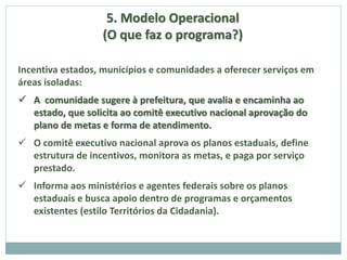 5. Modelo Operacional
(O que faz o programa?)
Incentiva estados, municípios e comunidades a oferecer serviços em
áreas isoladas:
 A comunidade sugere à prefeitura, que avalia e encaminha ao
estado, que solicita ao comitê executivo nacional aprovação do
plano de metas e forma de atendimento.
 O comitê executivo nacional aprova os planos estaduais, define
estrutura de incentivos, monitora as metas, e paga por serviço
prestado.
 Informa aos ministérios e agentes federais sobre os planos
estaduais e busca apoio dentro de programas e orçamentos
existentes (estilo Territórios da Cidadania).
 