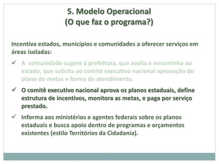 5. Modelo Operacional
(O que faz o programa?)
Incentiva estados, municípios e comunidades a oferecer serviços em
áreas isoladas:
 A comunidade sugere à prefeitura, que avalia e encaminha ao
estado, que solicita ao comitê executivo nacional aprovação do
plano de metas e forma de atendimento.
 O comitê executivo nacional aprova os planos estaduais, define
estrutura de incentivos, monitora as metas, e paga por serviço
prestado.
 Informa aos ministérios e agentes federais sobre os planos
estaduais e busca apoio dentro de programas e orçamentos
existentes (estilo Territórios da Cidadania).
 