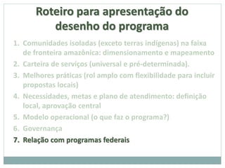 Roteiro para apresentação do
desenho do programa
1. Comunidades isoladas (exceto terras indígenas) na faixa
de fronteira amazônica: dimensionamento e mapeamento
2. Carteira de serviços (universal e pré-determinada).
3. Melhores práticas (rol amplo com flexibilidade para incluir
propostas locais)
4. Necessidades, metas e plano de atendimento: definição
local, aprovação central
5. Modelo operacional (o que faz o programa?)
6. Governança
7. Relação com programas federais
 