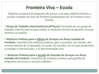 Fronteira Viva – Escola
Objetivo: proposta de programa de acesso a serviços públicos básicos a
escolas isoladas em área de fronteira (anteprojeto de Lei Fronteira Viva –
Escola).
Grupo de Trabalho Interministerial (GTFront): formação de um grupo de
trabalho interministerial para validar as melhores formas de garantir serviços
mínimos às escolas.
Melhores Práticas para a Oferta de Serviços em Áreas Isoladas de
Fronteira: inventário de melhores práticas para a provisão, em escolas, dos
serviços básicos de i) educação, ii) saúde, iii) moradia, iv) serviços produtivos,
v) energia e comunicação, e vi) documentação civil.
 Melhores Práticas para a Gestão de Provisão de Serviços em Áreas
Isoladas de Fronteira: inventário de melhores práticas para gestão de
programas de acesso a serviços públicos.
 