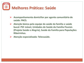 Melhores Práticas: Saúde
 Acompanhamento domiciliar por agente comunitário de
saúde: PACS.
 Atenção básica pela equipe da saúde da família e saúde
bucal: PSF móvel, Unidades de Saúde da Família Fluviais
(Projeto Saúde e Alegria), Saúde da Família para Populações
Ribeirinhas.
 Atenção especializada: Telessaúde.
 