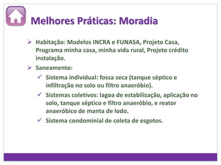 Melhores Práticas: Moradia
 Habitação: Modelos INCRA e FUNASA, Projeto Casa,
Programa minha casa, minha vida rural, Projeto crédito
instalação.
 Saneamento:
 Sistema individual: fossa seca (tanque séptico e
infiltração no solo ou filtro anaeróbio).
 Sistemas coletivos: lagoa de estabilização, aplicação no
solo, tanque séptico e filtro anaeróbio, e reator
anaeróbico de manta de lodo.
 Sistema condominial de coleta de esgotos.
 