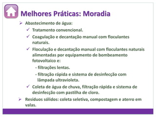  Abastecimento de água:
 Tratamento convencional.
 Coagulação e decantação manual com floculantes
naturais.
 Floculação e decantação manual com floculantes naturais
alimentadas por equipamento de bombeamento
fotovoltaico e:
- filtrações lentas.
- filtração rápida e sistema de desinfecção com
lâmpada ultravioleta.
 Coleta de água de chuva, filtração rápida e sistema de
desinfecção com pastilha de cloro.
 Resíduos sólidos: coleta seletiva, compostagem e aterro em
valas.
Melhores Práticas: Moradia
 