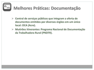Melhores Práticas: Documentação
 Central de serviços públicos que integram a oferta de
documentos emitidos por diversos órgãos em um único
local: OCA (Acre).
 Mutirões itinerantes: Programa Nacional de Documentação
da Trabalhadora Rural (PNDTR).
 