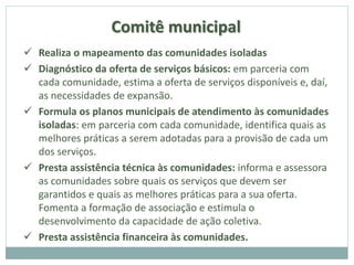 Comitê municipal
 Realiza o mapeamento das comunidades isoladas
 Diagnóstico da oferta de serviços básicos: em parceria com
cada comunidade, estima a oferta de serviços disponíveis e, daí,
as necessidades de expansão.
 Formula os planos municipais de atendimento às comunidades
isoladas: em parceria com cada comunidade, identifica quais as
melhores práticas a serem adotadas para a provisão de cada um
dos serviços.
 Presta assistência técnica às comunidades: informa e assessora
as comunidades sobre quais os serviços que devem ser
garantidos e quais as melhores práticas para a sua oferta.
Fomenta a formação de associação e estimula o
desenvolvimento da capacidade de ação coletiva.
 Presta assistência financeira às comunidades.
 