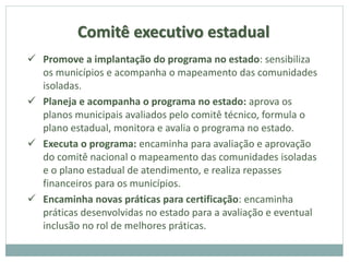 Comitê executivo estadual
 Promove a implantação do programa no estado: sensibiliza
os municípios e acompanha o mapeamento das comunidades
isoladas.
 Planeja e acompanha o programa no estado: aprova os
planos municipais avaliados pelo comitê técnico, formula o
plano estadual, monitora e avalia o programa no estado.
 Executa o programa: encaminha para avaliação e aprovação
do comitê nacional o mapeamento das comunidades isoladas
e o plano estadual de atendimento, e realiza repasses
financeiros para os municípios.
 Encaminha novas práticas para certificação: encaminha
práticas desenvolvidas no estado para a avaliação e eventual
inclusão no rol de melhores práticas.
 