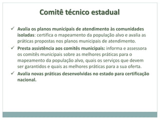 Comitê técnico estadual
 Avalia os planos municipais de atendimento às comunidades
isoladas: certifica o mapeamento da população alvo e avalia as
práticas propostas nos planos municipais de atendimento.
 Presta assistência aos comitês municipais: informa e assessora
os comitês municipais sobre as melhores práticas para o
mapeamento da população alvo, quais os serviços que devem
ser garantidos e quais as melhores práticas para a sua oferta.
 Avalia novas práticas desenvolvidas no estado para certificação
nacional.
 