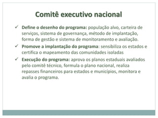 Comitê executivo nacional
 Define o desenho do programa: população alvo, carteira de
serviços, sistema de governança, método de implantação,
forma de gestão e sistema de monitoramento e avaliação.
 Promove a implantação do programa: sensibiliza os estados e
certifica o mapeamento das comunidades isoladas
 Execução do programa: aprova os planos estaduais avaliados
pelo comitê técnico, formula o plano nacional, realiza
repasses financeiros para estados e municípios, monitora e
avalia o programa.
 