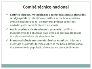 Comitê técnico nacional
 Certifica técnicas, metodologias e tecnologias para a oferta dos
serviços públicos: identifica e certifica as melhores práticas,
avalia e incorpora ao rol de melhores práticas sugestões
enviadas pelos comitês técnico estaduais
 Avalia os planos de atendimento estaduais: certifica o
mapeamento da população alvo, avalia as práticas propostas
nos planos estaduais de atendimento
 Presta assistência aos comitês técnicos estaduais: informa e
assessora os comitês técnicos sobre as melhores práticas para
mapeamento da população alvo e para o seu atendimento.
 