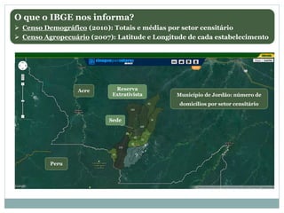 Acre
Peru
Município de Jordão: número de
domicílios por setor censitário
Reserva
Extrativista
Sede
?
O que o IBGE nos informa?
 Censo Demográfico (2010): Totais e médias por setor censitário
 Censo Agropecuário (2007): Latitude e Longitude de cada estabelecimento
 