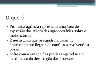 O que é
• Fronteira agrícola representa uma área de
expansão das atividades agropecuárias sobre o
meio natural.
• É nessa zona que se registram casos de
desmatamento ilegal e de conflitos envolvendo a
posse.
• Sofre com o avanço das praticas agrícolas em
detrimento da devastação das florestas.
 