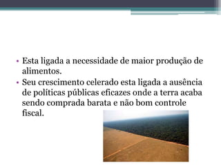 • Esta ligada a necessidade de maior produção de
alimentos.
• Seu crescimento celerado esta ligada a ausência
de políticas públicas eficazes onde a terra acaba
sendo comprada barata e não bom controle
fiscal.
 
