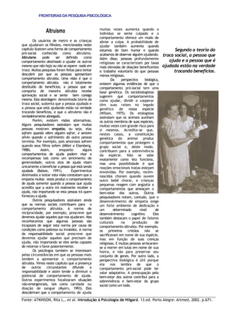 Fonte: ATKINSON, Rita L., et al. Introdução à Psicologia de Hilgard. 13.ed. Porto Alegre: Artmed, 2002. p.671. 
FRONTEIRAS DA PESQUISA PSICOLÓGICA 
Altruísmo Os usuários de metro e as crianças que ajudaram os filhotes, mencionados neste capítulo ilustram uma forma de comportamento pró-social conhecida como altruísmo. Altruísmo pode ser definido como comportamento destinado a ajudar os outros mesmo que não haja ou não se espere nada em troca. Muitas pesquisas foram feitas para tentar descobrir por que as pessoas apresentam comportamento altruísta. Uma visão é que o comportamento altruísta não é totalmente destituído de benefícios; a pessoa que se comporta de maneira altruísta recebe aprovação social e se sente bem consigo mesma. Esta abordagem denominada teoria da troca social, sustenta que a pessoa ajudada e a pessoa que está ajudando estão na verdade trocando benefícios, e que o altruísmo não é verdadeiramente abnegado. Porém, existem visões alternativas, Alguns pesquisadores assinalam que muitas pessoas mostram empatia; ou seja, elas sofrem quando vêem alguém sofrer, e sentem alívio quando o sofrimento da outra pessoa termina. Por exemplo, pais amorosos sofrem quando seus filhos sofem (Miller e Eisenberg, 1988). Assim, enquanto alguns comportamentos de ajuda podem visar a recompensas tais como um sentimento de generosidade, outros atos de ajuda visam unicamente a beneficiar a pessoa que está sendo ajudada (Batson, 1991). Experimentos destinados a testar esta visão constatam que a empatia muitas vezes produz o comportamento de ajuda somente quando a pessoa que ajuda acredita que a outra irá realmente receber a ajuda, não importando se esta pessoa irá quem forneceu a ajuda. Outros pesquisadores assinalam ainda que as normas sociais contribuem para o comportamento altruísta. A norma de reciprocidade, por exemplo, prescreve que devemos ajudar aqueles que nos ajudaram. Mas reconhecemos que algumas pessoas são incapazes de seguir esta norma por causa de condições como pobreza ou invalidez. A norma da responsabilidade social prescreve que devemos ajudar aqueles que precisam de ajuda, não importando se eles serão capazes de retornar o favor posteriormente. Os psicólogos também se interessam pelas circunstâncias em que as pessoas mais tendem a apresentar o comportamento altruísta. Vimos neste capítulo que a presença de outros circunstantes difunde a responsabilidade e assim tende a diminuir o potencial de comportamento de ajuda. Outros experimentos focalizaram situações não-emergenciais, tais como caridade ou doação de sangue (Myers, 1993). Eles descobriram que o comportamento de ajuda muitas vezes aumenta quando o indivíduo se sente culpado e o comportamento oferece um modo de aliviar a culpa. A probabilidade de ajudar também aumenta quando estamos de bom humor e quando acabamos de observar alguém ajudando. Além disso, pessoas profundamente religiosas se caracterizam por taxas mais elevadas de doações beneficentes e trabalho voluntário do que pessoas menos religiosas. Da perspectiva biológica, existem algumas evidências de que o comportamento pró-social tem uma base genética. Os sociobiologistas sugerem que comportamentos como ajudar, dividir e cooperar têm suas raízes no legado genético de nossa espécie (Wilson, 1975). Os etologistas assinalam que os animais auxiliam os outros membros de suas espécies, muitas vezes com grande risco para si mesmos. Acredita-se que, nestes casos, a constituição genética do animal produz comportamentos que protegem o grupo social e, deste modo, contribuem para a sobrevivência da espécie. Não se sabe exatamente como isto funciona, mas uma possibilidade é que reações emocionais inatas estejam envolvidas. Por exemplo, recém- nascidos choram quando ouvem outro bebê chorar, e crianças pequenas reagem com angústia a comportamentos que ameaçam o bem-estar dos outros. Outros pesquisadores notam, contudo, que o desenvolvimento de empatia exige um forte ambiente de dedicação e um determinado nível de desenvolvimento cognitivo. Eles também destacam o papel de fatores culturais na produção de comportamento altruísta. Por exemplo, os primeiros cristãos não se sacrificavam em nome de sua espécie, mas em função de suas crenças religiosas. E muitas pessoas arriscaram- se a morrer em lutas em nome de sua honra, e não para preservar seu conjunto de genes. Por outro lado, a perspectiva biológica é útil porque ela nos lembra de que o comportamento pró-social pode ter valor adaptativo. A preocupação pelo bem-estar dos outros contribui para a sobrevivência e bem-estar do grupo social como um todo. Segundo a teoria da troca social, a pessoa que ajuda e a pessoa que é ajudada estão na verdade trocando benefícios. 