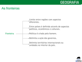 6
As fronteiras
Fronteira
Limite entre regiões com aspectos
diferentes.
Entre países é definida através de aspectos
políticos, econômicos e culturais.
Política é criada pelo homem.
Delimita a ação dos governos.
Delimita territórios internacionais ou
unidades no interior do país.
 