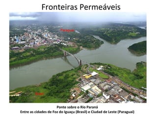 Fronteiras Permeáveis




                      Ponte sobre o Rio Paraná
Entre as cidades de Foz do Iguaçu (Brasil) e Ciudad de Leste (Paraguai)
 