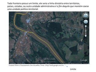 Toda fronteira possui um limite, ele seria a linha divisória entre territórios,
países, estados, ou outra unidade administrativa é o fim daquilo que mantém coesa 
uma unidade político-territorial.




                                                              Limite
 