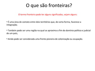 O que são fronteiras?
            O termo fronteira pode ter alguns significados, vejam alguns:


• É uma área de contato entre dois territórios que, de certa forma, favorece a
integração;

• Também pode ser uma região na qual se aproxima o fim do domínio político e judicial
de um país;

• Ainda pode ser considerada uma frente pioneira de colonização ou ocupação.
 